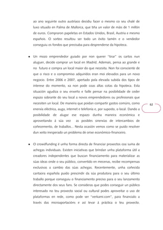 62 
ao ano seguinte outro austríaco decidiu facer o mesmo co seu chalé de 
luxo situado en Palma de Mallorca, que tiña un valor de máis de 1 millón 
de euros. Compraron papeletas en Estados Unidos, Brasil, Austria e mesmo 
españois. O sorteo resultou ser todo un éxito tamén e o vendedor 
conseguiu os fondos que precisaba para desprenderse da hipoteca. 
● Un mozo emprendedor guiado por non querer ‘‘tirar’’ os cartos nun 
aluguer, decide comprar un local en Madrid. Ademais, pensa ao grande e 
no futuro e compra un local maior do que necesita. Non foi consciente de 
que o risco e o compromiso adquiridos eran moi elevados para un novo 
negocio. Entre 2006 e 2007, apertado pola elevada subida dos tipos de 
interese do momento, xa non pode coas altas cotas da hipoteca. Esta 
situación agudiza o seu enxeño e faille pensar na posibilidade de ceder 
espazo sobrante do seu local a novos emprendedores ou profesionais que 
necesiten un local. De maneira que poidan compartir gastos comúns, como 
enerxía eléctrica, auga, internet e telefonía e, por suposto, o local. Dando a 
posibilidade de alugar ese espazo dunha maneira económica e 
aproveitando á súa vez as posibles sinerxías de intercambios de 
coñecemento, de traballos... Nesta ocasión vemos como se puido resolver 
dun xeito inesperado un problema de orixe económico-financeiro. 
● O crowdfunding é unha forma directa de financiar proxectos coa suma de 
achegas individuais. Existen iniciativas que brindan unha plataforma útil a 
creadores independentes que buscan financiamento para materializar as 
súas ideas onde o seu público, convertido en mecenas, recibe recompensas 
exclusivas a cambio das súas achegas. Recentemente, unha coñecida 
cantaora española puido prescindir da súa produtora para o seu último 
traballo porque conseguiu o financiamento preciso para o seu lanzamento 
directamente dos seus fans. Se consideras que podes conseguir un público 
interesado no teu proxecto social ou cultural podes aproveitar o uso de 
plataformas en rede, como pode ser ‘‘verkami.com’’, para financialo a 
través das microaportacións e así levar á práctica o teu proxecto. 
 