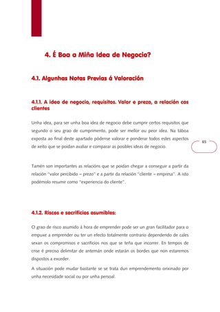 65 
4. É Boa a Miña 444... ÉÉÉ BBBoooaaa aaa MMMiiiñññaaa IIIIddddeeeeaaaa ddddeeee NNNNeeeeggggoooocccciiiioooo???? 
4444....1111.... AAAAllllgggguuuunnnnhhhhaaaassss NNNNoooottttaaaassss PPPPrrrreeeevvvviiiiaaaassss áááá VVVVaaaalllloooorrrraaaacccciiiióóóónnnn 
4.1.1. A idea de negocio, requisitos. Valor e prezo, a relación cos 
clientes 
Unha idea, para ser unha boa idea de negocio debe cumprir certos requisitos que 
segundo o seu grao de cumprimento, pode ser mellor ou peor idea. Na táboa 
exposta ao final deste apartado pódense valorar e ponderar todos estes aspectos 
de xeito que se poidan avaliar e comparar as posibles ideas de negocio. 
Tamén son importantes as relacións que se poidan chegar a conseguir a partir da 
relación ‘‘valor percibido --- prezo’’ e a partir da relación ‘‘cliente --- empresa’’. A isto 
podémolo resumir como ‘‘experiencia do cliente’’. 
4.1.2. Riscos e sacrificios asumibles: 
O grao de risco asumido á hora de emprender pode ser un gran facilitador para o 
empuxe a emprender ou ter un efecto totalmente contrario dependendo de cales 
sexan os compromisos e sacrificios nos que se teña que incorrer. En tempos de 
crise é preciso delimitar de antemán onde estarán os bordes que non estaremos 
dispostos a exceder. 
A situación pode mudar bastante se se trata dun emprendemento orixinado por 
unha necesidade social ou por unha persoal. 
 