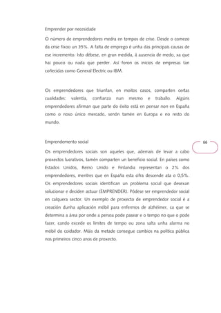 66 
Emprender por necesidade 
O número de emprendedores medra en tempos de crise. Desde o comezo 
da crise fíxoo un 35%. A falta de emprego é unha das principais causas de 
ese incremento. Isto débese, en gran medida, á ausencia de medo, xa que 
hai pouco ou nada que perder. Así foron os inicios de empresas tan 
coñecidas como General Electric ou IBM. 
Os emprendedores que triunfan, en moitos casos, comparten certas 
cualidades: valentía, confianza nun mesmo e traballo. Algúns 
emprendedores afirman que parte do éxito está en pensar non en España 
como o noso único mercado, senón tamén en Europa e no resto do 
mundo. 
Emprendemento social 
Os emprendedores sociais son aqueles que, ademais de levar a cabo 
proxectos lucrativos, tamén comparten un beneficio social. En países como 
Estados Unidos, Reino Unido e Finlandia representan o 2% dos 
emprendedores, mentres que en España esta cifra descende ata o 0,5%. 
Os emprendedores sociais identifican un problema social que desexan 
solucionar e deciden actuar (EMPRENDER). Pódese ser emprendedor social 
en calquera sector. Un exemplo de proxecto de emprendedor social é a 
creación dunha aplicación móbil para enfermos de alzhéimer, ca que se 
determina a área por onde a persoa pode pasear e o tempo no que o pode 
facer, cando excede os límites de tempo ou zona salta unha alarma no 
móbil do coidador. Máis da metade consegue cambios na política pública 
nos primeiros cinco anos de proxecto. 
 