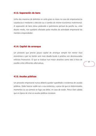 67 
4.1.3. Separación de bens 
Unha das maneiras de delimitar en certo grao os riscos no caso de empresarios/as 
casados/as é mediante a elección ou o cambio do réxime económico matrimonial. 
A separación de bens deixa protexido o patrimonio persoal da parella ou, visto 
doutro modo, non quedaría afectado polas resultas da actividade empresarial do 
membro emprendedor. 
4.1.4. Capital de arranque 
Un proxecto que precise pouco capital de arranque sempre ten menor risco 
económico e por iso tamén será mais doado levalo á práctica sen desmesurados 
esforzos financeiros. O que se traduce nun maior atractivo como idea á hora de 
escoller entre diferentes alternativas. 
4.1.5. Axudas públicas 
Un proxecto empresarial nunca debería quedar supeditado á existencia de axudas 
públicas. Debe facerse viable sen a súa existencia, a pesar de que en determinados 
momentos ou ao comezo se faga uso delas, en caso de existir. Pero é ben sabido 
que en época de crise as axudas públicas escasean. 
 