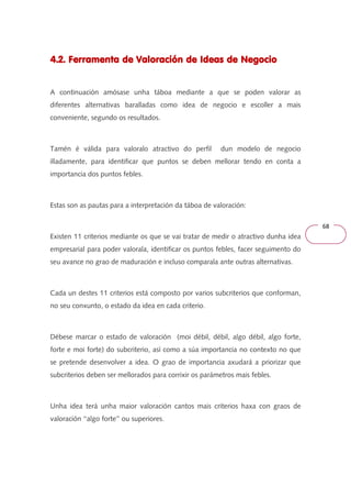 68 
4.2. Ferramenta de Valoración 444...222... FFFeeerrrrrraaammmeeennntttaaa dddeee VVVaaalllooorrraaaccciiióóónnn ddddeeee IIIIddddeeeeaaaassss ddddeeee NNNNeeeeggggoooocccciiiioooo 
A continuación amósase unha táboa mediante a que se poden valorar as 
diferentes alternativas baralladas como idea de negocio e escoller a mais 
conveniente, segundo os resultados. 
Tamén é válida para valoralo atractivo do perfil dun modelo de negocio 
illadamente, para identificar que puntos se deben mellorar tendo en conta a 
importancia dos puntos febles. 
Estas son as pautas para a interpretación da táboa de valoración: 
Existen 11 criterios mediante os que se vai tratar de medir o atractivo dunha idea 
empresarial para poder valorala, identificar os puntos febles, facer seguimento do 
seu avance no grao de maduración e incluso comparala ante outras alternativas. 
Cada un destes 11 criterios está composto por varios subcriterios que conforman, 
no seu conxunto, o estado da idea en cada criterio. 
Débese marcar o estado de valoración (moi débil, débil, algo débil, algo forte, 
forte e moi forte) do subcriterio, así como a súa importancia no contexto no que 
se pretende desenvolver a idea. O grao de importancia axudará a priorizar que 
subcriterios deben ser mellorados para corrixir os parámetros mais febles. 
Unha idea terá unha maior valoración cantos mais criterios haxa con graos de 
valoración ‘‘algo forte’’ ou superiores. 
 