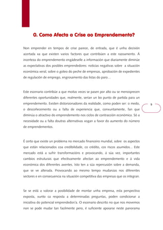 9 
0. Como Afecta a Crise 000... CCCooommmooo AAAfffeeeccctttaaa aaa CCCrrriiissseee aaaaoooo EEEEmmmmpppprrrreeeennnnddddeeeemmmmeeeennnnttttoooo???? 
Non emprender en tempos de crise parece, de entrada, que é unha decisión 
acertada xa que existen varios factores que contribúen a este razoamento. Á 
incerteza do emprendemento engádeselle a información que diariamente diminúe 
as expectativas dos posibles emprendedores: noticias negativas sobre a situación 
económica xeral, sobre o goteo do peche de empresas, aprobación de expedientes 
de regulación de emprego, engrosamento das listas do paro… 
Este escenario contribúe a que moitas veces se pasen por alto ou se menosprecen 
diferentes oportunidades que, realmente, serían un bo punto de partida para un 
emprendemento. Existen distorsionadores da realidade, como poden ser: o medo, 
o descoñecemento ou a falta de experiencia que, conxuntamente, fan que 
diminúa o atractivo do emprendemento nos ciclos de contracción económica. Só a 
necesidade ou a falta doutras alternativas xogan a favor do aumento do número 
de emprendementos. 
É certo que existe un problema no mercado financeiro mundial, sobre os aspectos 
que están relacionados coa credibilidade, co crédito, cos riscos asumidos... Este 
mercado está a sufrir transformacións e provocando, á súa vez, importantes 
cambios estruturais que efectivamente afectan ao emprendemento e á vida 
económica dos diferentes axentes. Isto ten a súa repercusión sobre a demanda, 
que se ve alterada. Provocando ao mesmo tempo mudanzas nos diferentes 
sectores e en consecuencia na situación competitiva das empresas que os integran. 
Se se está a valorar a posibilidade de montar unha empresa, esta perspectiva 
exposta, xunto ca resposta a determinadas preguntas, poden condicionar a 
iniciativa do potencial emprendedor/a. O escenario descrito no que nos movemos 
non se pode mudar tan facilmente pero, é suficiente apoiarse neste panorama 
 