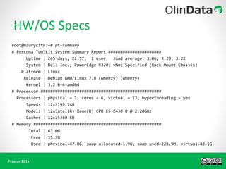 root@maurycity:~# pt-summary
# Percona Toolkit System Summary Report ######################
Uptime | 265 days, 21:57, 1 user, load average: 3.06, 3.20, 3.22
System | Dell Inc.; PowerEdge R320; vNot Specified (Rack Mount Chassis)
Platform | Linux
Release | Debian GNU/Linux 7.8 (wheezy) (wheezy)
Kernel | 3.2.0-4-amd64
# Processor ##################################################
Processors | physical = 1, cores = 6, virtual = 12, hyperthreading = yes
Speeds | 12x2199.748
Models | 12xIntel(R) Xeon(R) CPU E5-2430 0 @ 2.20GHz
Caches | 12x15360 KB
# Memory #####################################################
Total | 63.0G
Free | 15.2G
Used | physical=47.8G, swap allocated=1.9G, swap used=228.9M, virtual=48.1G
 