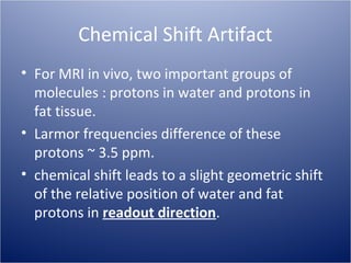 Chemical Shift Artifact
• For MRI in vivo, two important groups of
molecules : protons in water and protons in
fat tissue.
• Larmor frequencies difference of these
protons ~ 3.5 ppm.
• chemical shift leads to a slight geometric shift
of the relative position of water and fat
protons in readout direction.

 