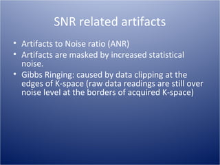 SNR related artifacts
• Artifacts to Noise ratio (ANR)
• Artifacts are masked by increased statistical
noise.
• Gibbs Ringing: caused by data clipping at the
edges of K-space (raw data readings are still over
noise level at the borders of acquired K-space)

 