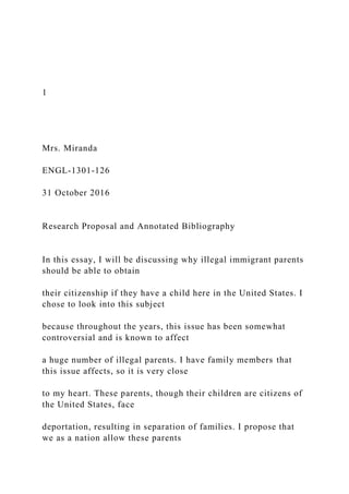 1
Mrs. Miranda
ENGL-1301-126
31 October 2016
Research Proposal and Annotated Bibliography
In this essay, I will be discussing why illegal immigrant parents
should be able to obtain
their citizenship if they have a child here in the United States. I
chose to look into this subject
because throughout the years, this issue has been somewhat
controversial and is known to affect
a huge number of illegal parents. I have family members that
this issue affects, so it is very close
to my heart. These parents, though their children are citizens of
the United States, face
deportation, resulting in separation of families. I propose that
we as a nation allow these parents
 