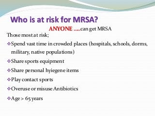 Who is at risk for MRSA?
ANYONE …..can get MRSA
Those most at risk;
Spend vast time in crowded places (hospitals, schools, dorms,
military, native populations)
Share sports equipment
Share personal hyiegene items
Play contact sports
Overuse or misuse Antibiotics
Age > 65 years
 