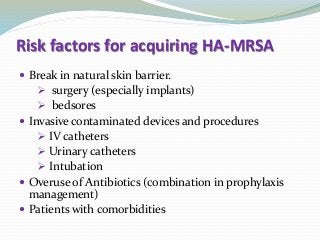 Risk factors for acquiring HA-MRSA
 Break in natural skin barrier.
 surgery (especially implants)
 bedsores
 Invasive contaminated devices and procedures
 IV catheters
 Urinary catheters
 Intubation
 Overuse of Antibiotics (combination in prophylaxis
management)
 Patients with comorbidities
 