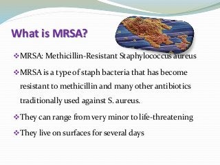 What is MRSA?
MRSA: Methicillin-Resistant Staphylococcus aureus
MRSA is a type of staph bacteria that has become
resistant to methicillin and many other antibiotics
traditionally used against S. aureus.
They can range from very minor to life-threatening
They live on surfaces for several days
 