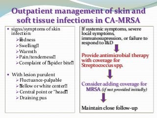 Outpatient management of skin and
soft tissue infections in CA-MRSA
 signs/symptoms of skin
infection:
•redness
Swelling•
Warmth
Pain/tenderness•
Complaint of ”spider bite”
 With lesion purulent
Fluctuance-palpable
•Yellow or white center•
Central point or “head”
Draining pus
If systemic symptoms, severe
local symptoms,
immunosupression, or failure to
respond to I&D
Provide antimicrobial therapy
with coverage for
Streptococcus spp.
Consider adding coverage for
MRSA (if not provided initially)
Maintain close follow-up
 