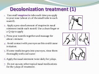 Decolonization treatment (1)
1. Use small mupirocin tube each time you apply
to your nose (about 1/2 of the small tube to each
nostril).
2. Apply a pea-sized amount of mupirocin nasal
ointment inside each nostril. Use a clean finger or
a Q-tip to apply
3. Press your nostrils together and massage for
about 1 minute.
4. Avoid contact with your eyes as this could cause
irritation.
5. If some medicine gets into your eyes, rinse them
thoroughly with cool water
6. Apply the nasal ointment twice daily for 5 days.
7. Do not use any other topical nasal medications
for the 5 days of treatment.
 