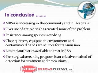 In conclusion ……..
MRSA is increasing in the community and in Hospitals
Over use of antibiotics has created some of the problem
Resistance among species is evolving
Close quarters, equipment, environment and
contaminated hands are sources for transmission
Limited antibiotics available to treat MRSA
Pre-surgical screening program is an effective method of
detection for treatment and precautions
 