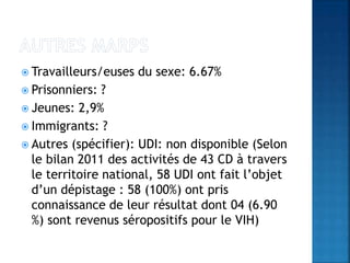  Travailleurs/euses du sexe: 6.67%
 Prisonniers: ?
 Jeunes: 2,9%
 Immigrants: ?
 Autres (spécifier): UDI: non disponible (Selon
le bilan 2011 des activités de 43 CD à travers
le territoire national, 58 UDI ont fait l’objet
d’un dépistage : 58 (100%) ont pris
connaissance de leur résultat dont 04 (6.90
%) sont revenus séropositifs pour le VIH)
 