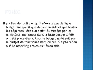 Il y a lieu de souligner qu’il n’existe pas de ligne
budgétaire spécifique dédiée au sida et que toutes
les dépenses liées aux activités menées par les
ministères impliquées dans la lutte contre le VIH
ont été prélevées soit sur le budget santé soit sur
le budget de fonctionnement ce qui n’a pas rendu
aisé le reporting des couts liés au sida.
 