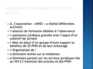  A. L’association « ANISS » a réalisé différentes
activités:
 séances de formation dédiées à l’observance
 assistance juridique gratuite avec l’appui d’un
collectif de juristes
 Mise en place d’un groupe d’auto support au
bénéfice de 35 PVIH et de leur entourage
 Organisation de :
 o séminaire atelier sur la médiation
 o Séminaire portant sur les services juridiques liés
au VIH à l’intention des avocats et des PVIH
 