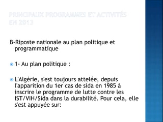B-Riposte nationale au plan politique et
programmatique
 1- Au plan politique :
 L'Algérie, s'est toujours attelée, depuis
l'apparition du 1er cas de sida en 1985 à
inscrire le programme de lutte contre les
IST/VIH/Sida dans la durabilité. Pour cela, elle
s'est appuyée sur:
 