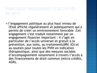 l’engagement politique au plus haut niveau de
l'Etat affiché régulièrement et publiquement qui a
permis de créer un environnement favorable .Cet
engagement s’est traduit notamment par un
engagement financier important : il s’agit en
particulier de l’accès universel et gratuit à la
prévention, aux soins, au traitement(ARV, IO) et
au soutien pour toutes les PVIH en indication
thérapeutique, ainsi que des mesures sociales
d’accompagnement notamment à travers l’accès à
des financements de droit commun (micro crédits,
AGR).
 