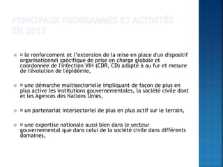  le renforcement et l’extension de la mise en place d'un dispositif
organisationnel spécifique de prise en charge globale et
coordonnée de l'infection VIH (CDR, CD) adapté à au fur et mesure
de l'évolution de l'épidémie,
 une démarche multisectorielle impliquant de façon de plus en
plus active les institutions gouvernementales, la société civile dont
et les Agences des Nations Unies,
 un partenariat intersectoriel de plus en plus actif sur le terrain,
 une expertise nationale aussi bien dans le secteur
gouvernemental que dans celui de la société civile dans différents
domaines,
 