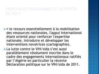  le recours essentiellement à la mobilisation
des ressources nationales, l'appui international
étant orienté pour renforcer l'expertise
nationale, introduire et développer les
interventions novatrices (cartographie).
 La lutte contre le VIH/sida s’est aussi
parallèlement résolument inscrite dans le
cadre des engagements internationaux ratifiés
par l’Algérie en particulier la récente
Déclaration politique sur le VIH/sida de 2011.
 