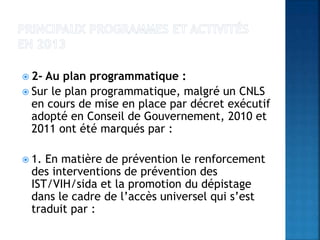  2- Au plan programmatique :
 Sur le plan programmatique, malgré un CNLS
en cours de mise en place par décret exécutif
adopté en Conseil de Gouvernement, 2010 et
2011 ont été marqués par :
 1. En matière de prévention le renforcement
des interventions de prévention des
IST/VIH/sida et la promotion du dépistage
dans le cadre de l’accès universel qui s’est
traduit par :
 