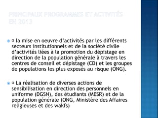  la mise en oeuvre d’activités par les différents
secteurs institutionnels et de la société civile
d’activités liées à la promotion du dépistage en
direction de la population générale à travers les
centres de conseil et dépistage (CD) et les groupes
de populations les plus exposés au risque (ONG).
 La réalisation de diverses actions de
sensibilisation en direction des personnels en
uniforme (DGSN), des étudiants (MESR) et de la
population générale (ONG, Ministère des Affaires
religieuses et des wakfs)
 