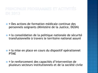  Des actions de formation médicale continue des
personnels soignants (Ministère de la Justice, DGSN)
 la consolidation de la politique nationale de sécurité
transfusionnelle à travers le territoire national assuré
 la mise en place en cours du dispositif opérationnel
PTME
 le renforcement des capacités d’intervention de
plusieurs secteurs institutionnels et de la société civile
 