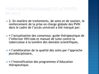  2. En matière de traitements, de soins et de soutien, le
renforcement de la prise en charge globale des PVIH
dans le cadre de l’accès universel a été marqué par:
 l’actualisation des consensus: guide thérapeutique de
l’infection VIH/sida et manuel de lutte contre la
tuberculose à la lumière des données scientifiques,
 l’amélioration de la qualité des soins par l’approche
pluridisciplinaire,
 l’intensification des programmes d’éducation
thérapeutique.
 