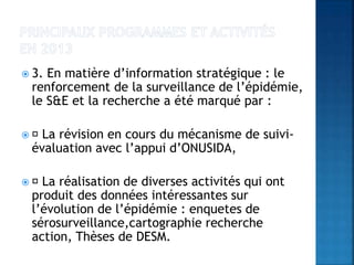  3. En matière d’information stratégique : le
renforcement de la surveillance de l’épidémie,
le S&E et la recherche a été marqué par :
 La révision en cours du mécanisme de suivi-
évaluation avec l’appui d’ONUSIDA,
 La réalisation de diverses activités qui ont
produit des données intéressantes sur
l’évolution de l’épidémie : enquetes de
sérosurveillance,cartographie recherche
action, Thèses de DESM.
 