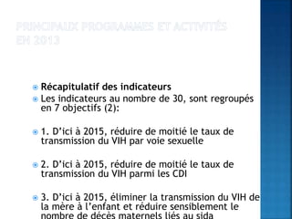  Récapitulatif des indicateurs
 Les indicateurs au nombre de 30, sont regroupés
en 7 objectifs (2):
 1. D’ici à 2015, réduire de moitié le taux de
transmission du VIH par voie sexuelle
 2. D’ici à 2015, réduire de moitié le taux de
transmission du VIH parmi les CDI
 3. D’ici à 2015, éliminer la transmission du VIH de
la mère à l’enfant et réduire sensiblement le
 