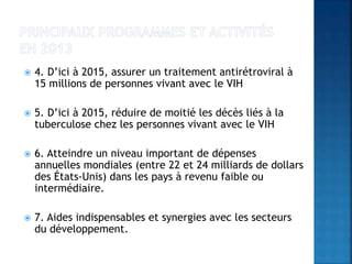  4. D’ici à 2015, assurer un traitement antirétroviral à
15 millions de personnes vivant avec le VIH
 5. D’ici à 2015, réduire de moitié les décès liés à la
tuberculose chez les personnes vivant avec le VIH
 6. Atteindre un niveau important de dépenses
annuelles mondiales (entre 22 et 24 milliards de dollars
des États-Unis) dans les pays à revenu faible ou
intermédiaire.
 7. Aides indispensables et synergies avec les secteurs
du développement.
 