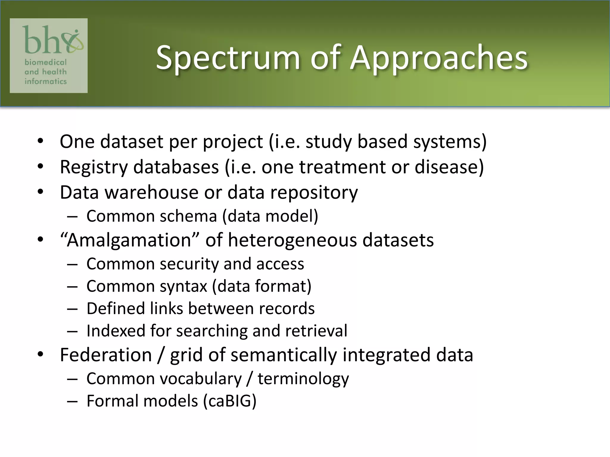 Spectrum of ApproachesOne dataset per project (i.e. study based systems)Registry databases (i.e. one treatment or disease)Data warehouse or data repositoryCommon schema (data model)“Amalgamation” of heterogeneous datasetsCommon security and accessCommon syntax (data format)Defined links between recordsIndexed for searching and retrievalFederation / grid of semantically integrated dataCommon vocabulary / terminologyFormal models (caBIG)