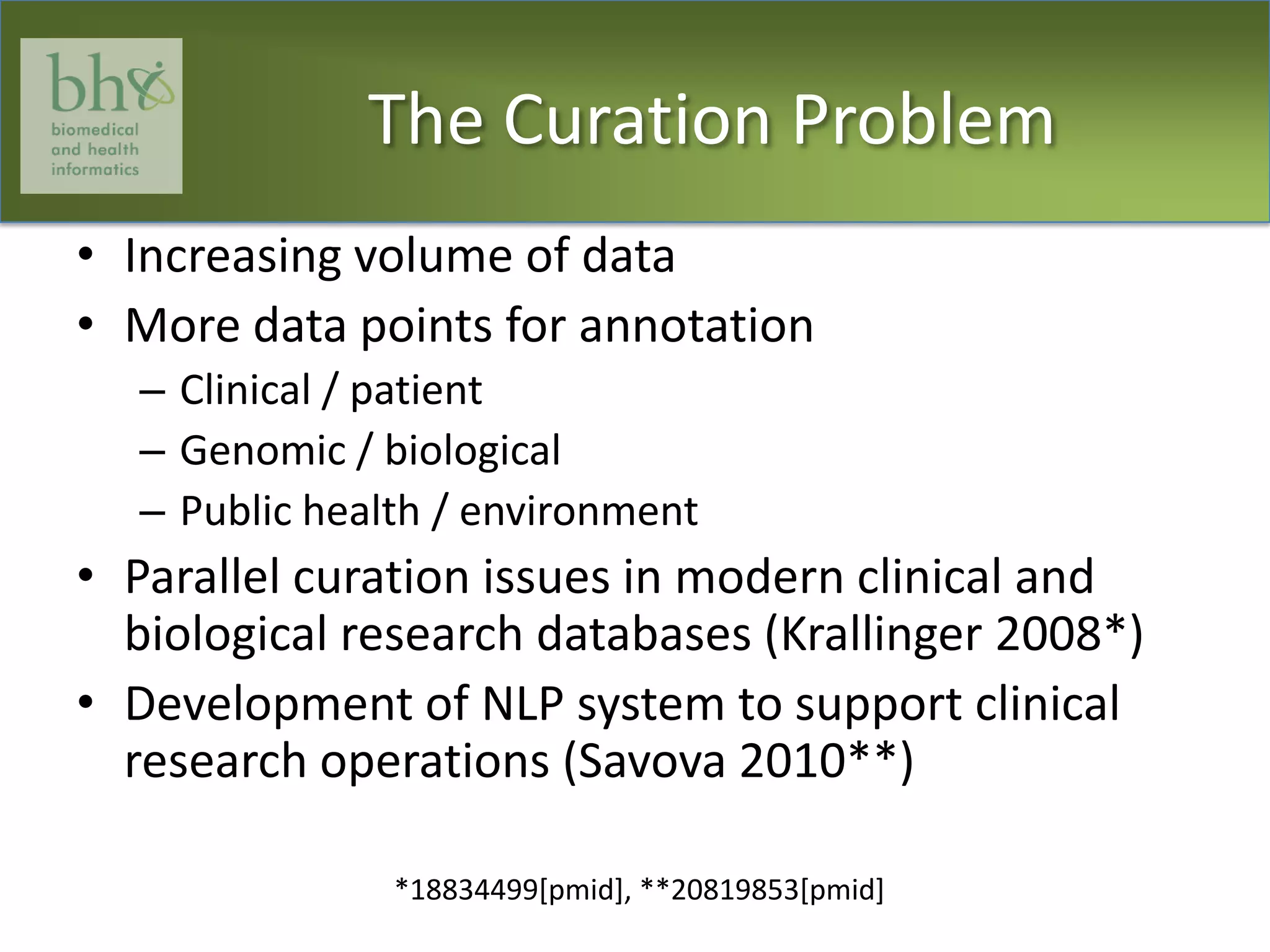 The Curation ProblemIncreasing volume of dataMore data points for annotationClinical / patientGenomic / biologicalPublic health / environmentParallel curation issues in modern clinical and biological research databases (Krallinger 2008*)Development of NLP system to support clinical research operations (Savova 2010**)*18834499[pmid], **20819853[pmid]