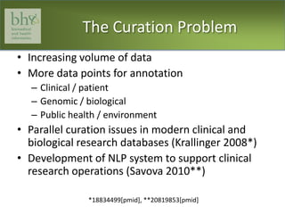 The Curation ProblemIncreasing volume of dataMore data points for annotationClinical / patientGenomic / biologicalPublic health / environmentParallel curation issues in modern clinical and biological research databases (Krallinger 2008*)Development of NLP system to support clinical research operations (Savova 2010**)*18834499[pmid], **20819853[pmid]