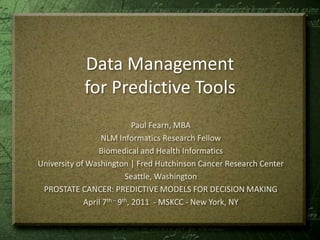Data Management for Predictive Tools Paul Fearn, MBA NLM Informatics Research Fellow Biomedical and Health Informatics University of Washington | Fred Hutchinson Cancer Research Center Seattle, Washington PROSTATE CANCER: PREDICTIVE MODELS FOR DECISION MAKING April 7th – 9th, 2011  - MSKCC - New York, NY 