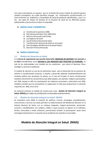 Con estos antecedentes se requiere que en el diseño del nuevo modelo de atención genere
cambios innovadores, los cuales permitan conjugar los lineamientos constitucionales y el
cómo enfrentar los problemas o necesidades de salud de población identificados, y que a su
vez sea capaz de reducir las brechas en la situación de salud de los diferentes grupos
poblacionales y de esta forma reducir la inequidad.
3. MARCO LEGAL Y NORMATIVO
a) Constitución Ecuatoriana 2008.
b) Plan Nacional del Buen Vivir 2009-2013.
c) Reforma Democrática del Estado.
d) Ley Orgánica de Salud
e) Ley del Sistema Nacional de Salud
f) Transformación Sectorial de Salud en el Ecuador.
g) Plan Estratégico del Ministerio de Salud Publica.
h) Atención Primaria Renovada
4. MARCO CONCEPTUAL
4.1 Modelo de Atención en Salud
Es la forma de organización que permite desarrollar PROCESOS DE GESTION Y de atención a
la salud entendiéndose como GESTION A LOS PROCESOS QUE FACILITAN LA ATENCIÓN, no
solo de las enfermedades sino también de las condiciones que afecta el bienestar físico,
sicológico y social de la población.
El modelo de atención es uno de los elementos claves para el desarrollo de los procesos de
reforma o transformación sectorial; su diseño y desarrollo depende fundamentalmente del
contexto político que atraviesan los países; en el caso de Ecuador el marco constitucional
establece claramente las características que debe adoptar, por ejemplo: Integral y participativo
(art 359), basado en APS con participación de medicinas ancestrales y alternativas (art 360),
establece también que los proveedores se organizarán en Red para proporcionar la atención
requerida (art. 360), entre otras.
Se conocerá entonces al modelo de nuestro país como Modelo de Atención Integral en
Salud (MAIS) por todas las condiciones enumeradas anteriormente.
4.2 Modelo de Atención Integral en Salud (MAIS)
Se entenderá como MAIS al conjunto de políticas, normas, estrategias, procedimientos,
instrumentos y recursos los cuales permiten la implementación del Modelo de Atención en el
Sistema Nacional de Salud, con un enfoque integrado, integral (promoción, prevención,
curación y rehabilitación), con calidad y calidez y cuyas acciones se aplican en el individuo,
familia, comunidad y medio ambiente; promoviendo también la participación social como
estrategia fundamental en la solución de los problemas de salud de la comunidad.
Modelo de Atención Integral en Salud (MAIS)
10
 