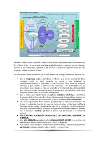 Por tanto el MAIS define como van a interactuar los actores de otros sectores, los miembros de
la red de servicios y la comunidad para llevar a cabo las acciones conjuntas que permitan dar
solución a las necesidades o problemas de salud de la comunidad contribuyendo de esta
manera a mejorar su calidad de vida.
Los principales cambios propuestos por el MAIS en relación al antiguo modelo de atención son:
• Que la integralidad parte de considerar al individuo y la familia es el centro de la
respuesta social en salud, tomando en cuenta a nivel individual la
mutidimensionalidad de la persona en su relación cultural, social, política y el medio
ambiente y que además, la atención debe responder a las necesidades que se
presenta en cada etapa de su vida; por otro lado la familiar es la base de la sociedad
esta interactúa con su medio social, cultural, ambiental lo que define las condiciones
familiares donde crece y se desarrolla sus miembros.
• Que se incorpora en los servicios el concepto de Cuidado de la Salud y no solamente a
la atención de la enfermedad. En este sentido se prioriza el desarrollo de prácticas en
promoción y prevención, sin descuidar lo curativo y la rehabilitación (integralidad).
• Una nueva organización de los servicios que pasen de una estructura jerarquizada en
la cual el hospital es el centro del sistema, a una estructura en Red que modifica la
forma en que los niveles e instancias de atención se coordinan y se distribuyen sus
funciones con la finalidad de acercarse a la población fundamentalmente a quienes
más lo necesitan (equidad); por tanto el primer nivel de atención es el centro del
sistema.
• QUE EL MODELO DE ATENCIÓN EN SALUD EN EL PAIS, INVOLUCRA LA GESTIÓN Y LA
ATENCIÓN.
• Que UNA ADECUADA atención involucra UNA ADECUADA GESTIÓN caso contrario no
es viable y no podrá cumplir sus objetivos y metas. (Eficiencia)
• Que en este acercamiento de los servicios a la comunidad y a otros actores sociales la
participación activa de todos los actores sociales es fundamental.
11
 
