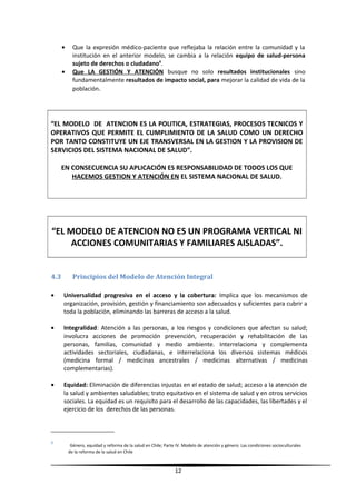 • Que la expresión médico-paciente que reflejaba la relación entre la comunidad y la
institución en el anterior modelo, se cambia a la relación equipo de salud-persona
sujeto de derechos o ciudadano6
.
• Que LA GESTIÓN Y ATENCIÓN busque no solo resultados institucionales sino
fundamentalmente resultados de impacto social, para mejorar la calidad de vida de la
población.
“EL MODELO DE ATENCION ES LA POLITICA, ESTRATEGIAS, PROCESOS TECNICOS Y
OPERATIVOS QUE PERMITE EL CUMPLIMIENTO DE LA SALUD COMO UN DERECHO
POR TANTO CONSTITUYE UN EJE TRANSVERSAL EN LA GESTION Y LA PROVISION DE
SERVICIOS DEL SISTEMA NACIONAL DE SALUD”.
EN CONSECUENCIA SU APLICACIÓN ES RESPONSABILIDAD DE TODOS LOS QUE
HACEMOS GESTION Y ATENCIÓN EN EL SISTEMA NACIONAL DE SALUD.
“EL MODELO DE ATENCION NO ES UN PROGRAMA VERTICAL NI
ACCIONES COMUNITARIAS Y FAMILIARES AISLADAS”.
4.3 Principios del Modelo de Atención Integral
• Universalidad progresiva en el acceso y la cobertura: Implica que los mecanismos de
organización, provisión, gestión y financiamiento son adecuados y suficientes para cubrir a
toda la población, eliminando las barreras de acceso a la salud.
• Integralidad: Atención a las personas, a los riesgos y condiciones que afectan su salud;
involucra acciones de promoción prevención, recuperación y rehabilitación de las
personas, familias, comunidad y medio ambiente. Interrelaciona y complementa
actividades sectoriales, ciudadanas, e interrelaciona los diversos sistemas médicos
(medicina formal / medicinas ancestrales / medicinas alternativas / medicinas
complementarias).
• Equidad: Eliminación de diferencias injustas en el estado de salud; acceso a la atención de
la salud y ambientes saludables; trato equitativo en el sistema de salud y en otros servicios
sociales. La equidad es un requisito para el desarrollo de las capacidades, las libertades y el
ejercicio de los derechos de las personas.
6
Género, equidad y reforma de la salud en Chile; Parte IV. Modelo de atención y género: Las condiciones socioculturales
de la reforma de la salud en Chile
12
 