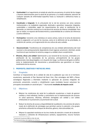 • Continuidad: Es el seguimiento al estado de salud de una persona; el control de los riesgos
y factores determinantes para la salud de las personas y su medio ambiente; atención de
cualquier episodio de enfermedad específica hasta su resolución o deficiencia hasta su
rehabilitación.
• Coordinado e integrado: Es la articulación de la red de servicios con otros sectores
institucionales y la ciudadanía organizada, destinada a garantizar respuestas integrales,
sustentables y sostenibles según los requerimientos de salud, la satisfacción de la
demanda y su atención continua en la red plural de servicios de diversa complejidad. Para
que se realice, se requiere del fortalecimiento y sostenibilidad de un sistema de referencia
y contra referencia.
• Participativo: Convierte a los individuos en socios activos, tanto en la toma de decisiones
sobre la asignación y el uso de los recursos, como en la definición de las prioridades, la
rendición de cuentas, y en la generación de una cultura de auto cuidado.
• Desconcentrado: Transferencia de competencias de una entidad administrativa del nivel
nacional a otra jerárquicamente dependiente (nivel regional, provincial o distrital), siendo
la primera la que mantiene la rectoría y asegura su calidad y buen cumplimiento.
• Eficiente, eficaz y de calidad: Optimización y uso racional de los recursos, orientados a la
satisfacción de las necesidades de las personas, principalmente de los grupos
poblacionales más desprotegidos o en situación de riesgo. La eficiencia del gasto se define
como la implementación de mecanismos y procedimientos que garanticen un mayor
rendimiento de los recursos.
5 PROPOSITO, OBJETIVOS Y METAS DEL MAIS:
5.1 Propósito
Contribuir al mejoramiento de la calidad de vida de la población que vive en el territorio
ecuatoriano, aportando al Plan Nacional del Buen Vivir, Plan estratégico del MSP y Planes
estratégicos Regionales y Distritales mediante la aplicación de acciones integrales de
promoción, prevención, curación y rehabilitación cuyos resultados buscan solucionar las
principales necesidades en salud del país.7
- 8
alcanzando resultados de impacto social.
5.2 Objetivos:
• Mejorar las condiciones de salud de la población ecuatoriana a través de generar
cambios a nivel individual, familiar y comunitario con la implementación de acciones
en salud oportunas, efectivas, eficientes entregadas con calidad y con calidez
enfatizando en la prevención y la promoción de la salud.
• Reducir las brechas de acceso y disponibilidad de la población a los servicios de salud a
través de la definición de estrategias que permitan acercar la atención a los grupos
prioritarios utilizando los enfoques de derechos, género, interculturalidad, etc.
• Mejorar la capacidad resolutiva en los tres niveles de atención a través de la dotación
necesaria y suficiente de infraestructura sanitaria, equipamiento, recurso humano
7
Constitución Ecuatoriana 2008: Art 358, 359, 360
8
Plan Nacional de Buen vivir objetivo 1,2, 3,7,9 y 12
13
 