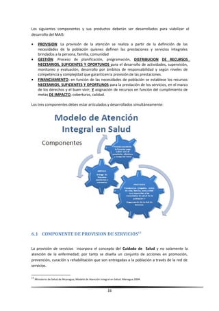 Los siguientes componentes y sus productos deberán ser desarrollados para viabilizar el
desarrollo del MAIS:
• PROVISION: La provisión de la atención se realiza a partir de la definición de las
necesidades de la población quienes definen las prestaciones y servicios integrales
brindados a la persona, familia, comunidad
• GESTIÓN: Proceso de planificación, programación, DISTRIBUCION DE RECURSOS
NECESARIOS, SUFICIENTES Y OPORTUNOS para el desarrollo de actividades, supervisión,
monitoreo y evaluación, desarrollo por ámbitos de responsabilidad y según niveles de
competencia y complejidad que garanticen la provisión de las prestaciones.
• FINANCIAMIENTO: en función de las necesidades de población se establece los recursos
NECESARIOS, SUFICIENTES Y OPORTUNOS para la prestación de los servicios, en el marco
de los derechos y el buen vivir; Y asignación de recursos en función del cumplimiento de
metas DE IMPACTO, coberturas, calidad.
Los tres componentes debes estar articulados y desarrollados simultáneamente:
6.1 COMPONENTE DE PROVISION DE SERVICIOS13
La provisión de servicios incorpora el concepto del Cuidado de Salud y no solamente la
atención de la enfermedad; por tanto se diseña un conjunto de acciones en promoción,
prevención, curación y rehabilitación que son entregadas a la población a través de la red de
servicios.
13
Ministerio de Salud de Nicaragua, Modelo de Atención Integral en Salud. Managua 2004.
16
 
