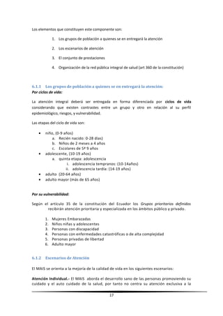 Los elementos que constituyen este componente son:
1. Los grupos de población a quienes se en entregará la atención
2. Los escenarios de atención
3. El conjunto de prestaciones
4. Organización de la red pública integral de salud (art 360 de la constitución)
6.1.1 Los grupos de población a quienes se en entregará la atención:
Por ciclos de vida:
La atención integral deberá ser entregada en forma diferenciada por ciclos de vida
considerando que existen contrastes entre un grupo y otro en relación al su perfil
epidemiológico, riesgos, y vulnerabilidad.
Las etapas del ciclo de vida son:
• niño, (0-9 años)
a. Recién nacido: 0-28 días)
b. Niños de 2 meses a 4 años
c. Escolares de 5ª 9 años
• adolescente, (10-19 años)
a. quinta etapa: adolescencia
i. adolescencia tempranos: (10-14años)
ii. adolescencia tardía: (14-19 años)
• adulto (20-64 años)
• adulto mayor (más de 65 años)
Por su vulnerabilidad:
Según el artículo 35 de la constitución del Ecuador los Grupos prioritarios definidos
recibirán atención prioritaria y especializada en los ámbitos público y privado.
1. Mujeres Embarazadas
2. Niños niñas y adolescentes
3. Personas con discapacidad
4. Personas con enfermedades catastróficas o de alta complejidad
5. Personas privadas de libertad
6. Adulto mayor
6.1.2 Escenarios de Atención
El MAIS se orienta a la mejoría de la calidad de vida en los siguientes escenarios:
Atención Individual.- El MAIS aborda el desarrollo sano de las personas promoviendo su
cuidado y el auto cuidado de la salud, por tanto no centra su atención exclusiva a la
17
 