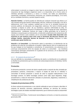 enfermedad; la atención es integral es decir bajo la convicción de que la mayoría de la
situaciones de tipo biológico (orgánico) nacen y se desarrollan de la forma como el
individuo aprende a conocerse y a verse a sí mismo, con todas sus expectativas,
inquietudes, ansiedades, sentimientos, emociones, etc. (aspecto psicológico), en el seno
de sus realidades familiares y sociales (aspecto social).
Atención Familiar.- La familia puede ser alterada por cualquier situación que afecta a un
solo miembro del grupo familiar (enfermedad, adicción, embarazo no deseado, crisis de la
adolescencia, etc.) o por cualquier realidad que se vive en la sociedad (carencia de
servicios públicos, de educación, de inseguridad, violencia,). Por tanto la familia puede
contribuir a mejorar la salud de sus miembros o generar enfermedad en ellos. En
cualquiera de estas dos situaciones lo fundamental es que el equipo de salud identifique
oportunamente problemas, factores de riesgo o daños generados de la familia al
individuo o viceversa para su intervención, a través del cumplimiento de compromisos del
equipo, de la familia ( auto cuidado) y de la comunidad. Ecuador debe desarrollar este
escenario lo cual involucra entre otras cosas la formación del Recursos Humano con
enfoque familiar, desarrollar Normas de Atención a la familia, fortalecer la redes
sociales para apoyo familiar etc.
Atención a la Comunidad.- La información sobre la naturaleza y la distribución de los
problemas de salud de una población no puede ni debe basarse solo en la experiencia de
los que trabajan en los hospitales o consultorios. El conocimiento y las soluciones se lo
construye conjuntamente entre los equipos de salud y la comunidad. Los miembros
comunitarios participan activamente en la gestión de los servicios y en el desarrollo del
auto-cuidado comunitario.
6.1.3 El conjunto de prestaciones14
Una vez definido las necesidades o problemas de salud y su distribución en la población
se diseñan las prestaciones que los servicios de salud proporcionaran al individuo, familia
y comunidad.
Prestación:
Se denomina prestación o servicio de salud a aquella acción o conjunto de ellas, brindada por
proveedores sanitarios, conducentes a mejorar el estado de salud de un individuo o
comunidad. El término prestación o servicio de salud se equipara habitualmente al de
tecnología sanitaria. Se define tecnología sanitaria como todo aquel dispositivo, droga,
procedimiento y modo de intervención utilizados en prevención, diagnóstico, tratamiento o
rehabilitación de condiciones de salud.
Conjunto de prestaciones (CPS):
Se llama conjunto de prestaciones a una relación ordenada en que se incluyen y describen el
conjunto de derechos concretos, explícitamente definidos, en términos de servicios,
tecnologías o pares de estados necesidad-tratamiento, que el sistema de salud se compromete
14
Ministerio de Salud Pública. Transformación SectorialRégimen de Derecho a la Salud de prestaciones
garantizadas 2009
18
 