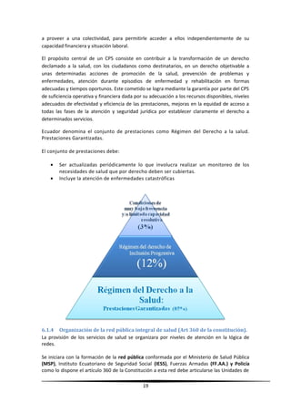 a proveer a una colectividad, para permitirle acceder a ellos independientemente de su
capacidad financiera y situación laboral.
El propósito central de un CPS consiste en contribuir a la transformación de un derecho
declamado a la salud, con los ciudadanos como destinatarios, en un derecho objetivable a
unas determinadas acciones de promoción de la salud, prevención de problemas y
enfermedades, atención durante episodios de enfermedad y rehabilitación en formas
adecuadas y tiempos oportunos. Este cometido se logra mediante la garantía por parte del CPS
de suficiencia operativa y financiera dada por su adecuación a los recursos disponibles, niveles
adecuados de efectividad y eficiencia de las prestaciones, mejoras en la equidad de acceso a
todas las fases de la atención y seguridad jurídica por establecer claramente el derecho a
determinados servicios.
Ecuador denomina el conjunto de prestaciones como Régimen del Derecho a la salud.
Prestaciones Garantizadas.
El conjunto de prestaciones debe:
• Ser actualizadas periódicamente lo que involucra realizar un monitoreo de los
necesidades de salud que por derecho deben ser cubiertas.
• Incluye la atención de enfermedades catastróficas
6.1.4 Organización de la red pública integral de salud (Art 360 de la constitución).
La provisión de los servicios de salud se organizara por niveles de atención en la lógica de
redes.
Se iniciara con la formación de la red pública conformada por el Ministerio de Salud Pública
(MSP), Instituto Ecuatoriano de Seguridad Social (IESS), Fuerzas Armadas (FF.AA.) y Policía
como lo dispone el artículo 360 de la Constitución a esta red debe articularse las Unidades de
19
 