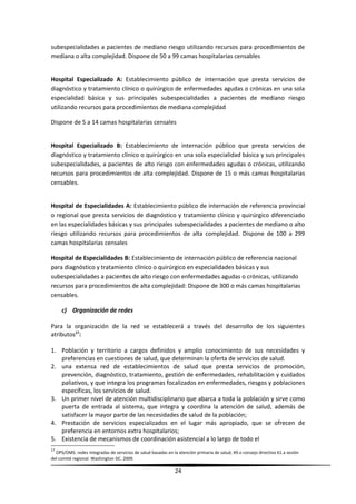 subespecialidades a pacientes de mediano riesgo utilizando recursos para procedimientos de
mediana o alta complejidad. Dispone de 50 a 99 camas hospitalarias censables
Hospital Especializado A: Establecimiento público de internación que presta servicios de
diagnóstico y tratamiento clínico o quirúrgico de enfermedades agudas o crónicas en una sola
especialidad básica y sus principales subespecialidades a pacientes de mediano riesgo
utilizando recursos para procedimientos de mediana complejidad
Dispone de 5 a 14 camas hospitalarias censales
Hospital Especializado B: Establecimiento de internación público que presta servicios de
diagnóstico y tratamiento clínico o quirúrgico en una sola especialidad básica y sus principales
subespecialidades, a pacientes de alto riesgo con enfermedades agudas o crónicas, utilizando
recursos para procedimientos de alta complejidad. Dispone de 15 o más camas hospitalarias
censables.
Hospital de Especialidades A: Establecimiento público de internación de referencia provincial
o regional que presta servicios de diagnóstico y tratamiento clínico y quirúrgico diferenciado
en las especialidades básicas y sus principales subespecialidades a pacientes de mediano o alto
riesgo utilizando recursos para procedimientos de alta complejidad. Dispone de 100 a 299
camas hospitalarias censales
Hospital de Especialidades B: Establecimiento de internación público de referencia nacional
para diagnóstico y tratamiento clínico o quirúrgico en especialidades básicas y sus
subespecialidades a pacientes de alto riesgo con enfermedades agudas o crónicas, utilizando
recursos para procedimientos de alta complejidad: Dispone de 300 o más camas hospitalarias
censables.
c) Organización de redes
Para la organización de la red se establecerá a través del desarrollo de los siguientes
atributos17
:
1. Población y territorio a cargos definidos y amplio conocimiento de sus necesidades y
preferencias en cuestiones de salud, que determinan la oferta de servicios de salud.
2. una extensa red de establecimientos de salud que presta servicios de promoción,
prevención, diagnóstico, tratamiento, gestión de enfermedades, rehabilitación y cuidados
paliativos, y que integra los programas focalizados en enfermedades, riesgos y poblaciones
específicas, los servicios de salud.
3. Un primer nivel de atención multidisciplinario que abarca a toda la población y sirve como
puerta de entrada al sistema, que integra y coordina la atención de salud, además de
satisfacer la mayor parte de las necesidades de salud de la población;
4. Prestación de servicios especializados en el lugar más apropiado, que se ofrecen de
preferencia en entornos extra hospitalarios;
5. Existencia de mecanismos de coordinación asistencial a lo largo de todo el
17
OPS/OMS. redes integradas de servicios de salud basadas en la atención primaria de salud; 49.o consejo directivo 61.a sesión
del comité regional. Washington DC. 2009.
24
 