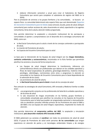 • elaborar información semestral y anual para crear el Subsistema de Registro
Comunitaria que servirá para completar el subsistema de registro del MAIS en la
SEPSS.
Para la prestación de servicios a los grupos familiares y las comunidades, se buscara un
espacio físico. La comunidad determinará este espacio físico que será denominado Espacios
de encuentro Comunitario para la Salud, (casa comunal, escuela, posta de salud, botiquín
comunitario) para realizar acciones de; salas situacionales en salud, capacitación a los agentes
comunitarios, ferias de la salud y atención médica programada.
Esto permite determinar la aceptación y vinculación institucional de las parroquias y
comunidades al aportar y comprometerse con el desarrollo de la estrategia comunitaria del
MAIS, como son:
• la Red Social Comunitaria para la salud a través de los concejos cantonales o parroquiales
de salud,
• la creación de Promotores de salud y
• los Espacios de Encuentro Comunitario para la salud
La base para la intervención de los Equipos de salud integral son los riesgos biomedicos,
sanitarios ambientales y socioeconómicos, encontrados en la ficha familiar que permitirán
planificar las acciones y recursos de forma conjunta con:
• Los Equipos de salud integral determinan la transferencia, referencia y/o
contrarreferencia directa con profesionales que laboran en las unidades operativas y
Áreas de Salud (especialistas de pediatría, ginecología-obstetricia, medicina interna,
psicólogos, odontólogos, nutricionistas entre otros o programara la atención en
comunidad en los Espacios de Encuentro Comunitarios para la Salud dependiendo de
la valoración de los casos).
• Los promotores de salud de salud y
• la Red Social Comunitaria para la Salud a través de los concejos de salud
Para articular las estrategias de salud Comunitaria, APS renovada y Medicina Familiar se debe
tener:
• una programación conjunta con los profesionales de Salud de la unidades operativas y
de las áreas de salud
• la sala situacional de riesgos encontrados en las familias, grupos familiares y
comunidades actualizada para planificar las consultas en los Espacios de Encuentro
Comunitarios para la Salud que pueden ser programadas quincenal o mensualmente:
solo se atenderán consultas referidas primero de los Promotores de salud al EBAS y
del EBAS a los Los Equipos de salud integral, especialistas, respetando los niveles de
atención.
Esto permite determinar el compromiso político del MSP, la aceptación y vinculación
institucional para desarrollar mediante APS renovada el MAIS
El EBAS potenciará sus acciones al coordinar con todos los promotores de salud de salud
(GCS). El grupo de Promotores de salud serán personas de las comunidades que tengan
experiencia en atención de partos y en tecnologías ambientales limpias y de energías
26
 
