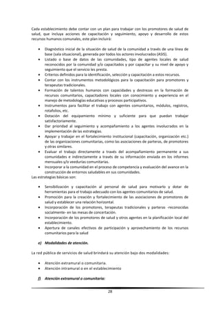 Cada establecimiento debe contar con un plan para trabajar con los promotores de salud de
salud, que incluya acciones de capacitación y seguimiento, apoyo y desarrollo de estos
recursos humanos comunales, este plan incluirá:
• Diagnóstico inicial de la situación de salud de la comunidad a través de una línea de
base (sala situacional), generada por todos los actores involucrados (ASIS).
• Listado o base de datos de las comunidades, tipo de agentes locales de salud
reconocidos por la comunidad y/o capacitados y por capacitar y su nivel de apoyo y
seguimiento que el servicio les presta.
• Criterios definidos para la identificación, selección y capacitación a estos recursos.
• Contar con los instrumentos metodológicos para la capacitación para promotores y
terapeutas tradicionales.
• Formación de talentos humanos con capacidades y destrezas en la formación de
recursos comunitarios, capacitadores locales con conocimiento y experiencia en el
manejo de metodologías educativas y procesos participativos.
• Instrumentos para facilitar el trabajo con agentes comunitarios, módulos, registros,
rotafolios, etc.
• Dotación del equipamiento mínimo y suficiente para que puedan trabajar
satisfactoriamente.
• Dar prioridad al seguimiento y acompañamiento a los agentes involucrados en la
implementación de las estrategias.
• Apoyar y trabajar en el fortalecimiento institucional (capacitación, organización etc.)
de las organizaciones comunitarias, como las asociaciones de parteras, de promotores
y otras similares.
• Evaluar el trabajo directamente a través del acompañamiento permanente a sus
comunidades e indirectamente a través de su información enviada en los informes
mensuales y/o veedurías comunitarias.
• Incorporar a la comunidad en el proceso de competencia y evaluación del avance en la
construcción de entornos saludables en sus comunidades.
Las estrategias básicas son:
• Sensibilización y capacitación al personal de salud para motivarlo y dotar de
herramientas para el trabajo adecuado con los agentes comunitarios de salud.
• Promoción para la creación y fortalecimiento de las asociaciones de promotores de
salud y establecer una relación horizontal.
• Incorporación de los promotores, terapeutas tradicionales y parteras -reconocidas
socialmente- en las mesas de concertación.
• Incorporación de los promotores de salud y otros agentes en la planificación local del
establecimiento.
• Apertura de canales efectivos de participación y aprovechamiento de los recursos
comunitarios para la salud
e) Modalidades de atención.
La red pública de servicios de salud brindará su atención bajo dos modalidades:
• Atención extramural o comunitaria.
• Atención intramural o en el establecimiento
f) Atención extramural o comunitaria:
28
 