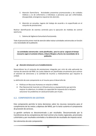 3. Atención Domiciliaria. Actividades preventivo promocionales y de cuidados
médicos y /o de enfermería a individuos a personas que por enfermedad,
discapacidad, emergencia requieran de atención.
4. Atención en escuelas, lugares de trabajo de acuerdo a lo especificado en el
conjunto de prestaciones.
Realizar identificación de eventos centinela para la ejecución de medidas de control
oportunas.
1. Sistema de Vigilancia Comunitaria funcionando.
Todo el personal de primer nivel de atención debe realizar actividades extramurales en función
a las necesidades de la población.
Las actividades extramurales serán planificadas, para lo cual se asignará el tiempo
necesario según el contexto Urbano, Urbano-Margina y Rural y las necesidades de la
población.
g) Atención intramural o en el establecimiento:
Desarrollaran las el conjunto de prestaciones integrales por ciclo de vida aplicando las
normas de atención del MSP, las cuales deberán ser planificadas anualmente para estimar
el volumen de atenciones y la cantidad de insumos y medicamentos que requiere la
unidad.
La definición de este componente es el insumo para el desarrollo de:
• Políticas en Recursos Humanos en relación al MAIS.
• Plan Nacional de Inversión en Infraestructura y equipamiento que permita
mejorar la cobertura, la calidad y la capacidad de respuesta de la red para
solucionar los problemas en salud priorizados por el país.
6.2. COMPONENTE DE GESTION
Este componente permite la toma decisiones sobre los recursos necesarios para el
cumplimiento de las metas y objetivos del MAIS, por lo tanto sustenta el componente
de provisión de servicios.
La gestión sanitaria es desconcentrada y por resultados. Desconcentrada por la
transferencia de las competencias del nivel central a los niveles regionales, provinciales
y distritales y por resultados orientados a la obtención de resultados de impacto social.
Son elementos de este componente:
30
 