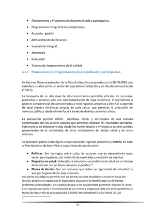 • Planeamiento y Programación descentralizada y participativa.
• Programación Integral de las prestaciones.
• Acuerdos gestión
• Administración de Recursos
• Supervisión Integral.
• Monitoreo
• Evaluación
• Sistema de Aseguramiento de la calidad
6.2.1 Planeamiento y Programación descentralizada y participativa.
Se basa en Desconcentración de la Función Ejecutiva propuesta por la SENPLADES que
establece a salud como un sector de baja descentralización y de alta desconcentración
(TIPO 2).
La búsqueda de un alto nivel de desconcentración permitirá articular los procesos,
productos y servicios con una descentralización de baja incidencia. Propendiendo a
generar competencias desconcentradas a nivel regional, provincia y distrital, surgiendo
de igual manera dinámicas propias de cada sector que permitan la prestación de
servicios públicos desde el nivel local a través de distritos administrativos.
La planeación permite definir objetivos, metas y actividades de una manera
consensuada con los actores sociales que permitan alcanzar los resultados sanitarios.
Este proceso es desconcentrado desde los niveles locales e involucra a actores sociales
provenientes de la comunidad, de otras instituciones del sector salud y de otros
sectores.
Se realizaran planes estratégicos a nivel nacional, regional, provincial y distrital en base
al Plan Nacional de Buen Vivir y cuyas líneas de acción serán:
• Políticas: Son las reglas sobre todas las acciones que se desarrollarán estas
serán: participativas, con medición de resultados y rendición de cuentas.
• Proyectos en salud: Enfocados a solucionar un problema de salud en un tiempo
determinado con un financiamiento específico.21
• Planes de Acción: Que son acciones que deben ser ejecutadas de inmediato y
que por lo general con baja inversión.
Los planes estratégicos permiten con los actores sociales establecer la visión en salud del
distrito, provincia o región; con el diagnostico situacional se identificarán los diferentes
problemas o necesidades de la población que al ser solucionados permitirán alcanzar la visión.
Esto requiere por tanto ir interviniendo de una manera progresiva cada uno de los problemas a
través del desarrollo de proyectos(VER GRÁFICO MEJORAMIENTO CONTINUO DE LOS
21
31
 