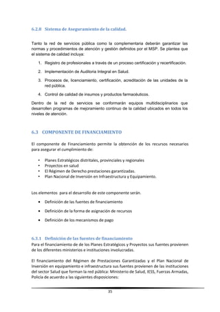 6.2.8 Sistema de Aseguramiento de la calidad.
Tanto la red de servicios pública como la complementaria deberán garantizar las
normas y procedimientos de atención y gestión definidos por el MSP. Se plantea que
el sistema de calidad incluya:
1. Registro de profesionales a través de un proceso certificación y recertificación.
2. Implementación de Auditoria Integral en Salud.
3. Procesos de, licenciamiento, certificación, acreditación de las unidades de la
red pública.
4. Control de calidad de insumos y productos farmacéuticos.
Dentro de la red de servicios se conformarán equipos multidisciplinarios que
desarrollen programas de mejoramiento continuo de la calidad ubicados en todos los
niveles de atención.
6.3 COMPONENTE DE FINANCIAMIENTO
El componente de Financiamiento permite la obtención de los recursos necesarios
para asegurar el cumplimiento de:
• Planes Estratégicos distritales, provinciales y regionales
• Proyectos en salud
• El Régimen de Derecho prestaciones garantizadas.
• Plan Nacional de Inversión en Infraestructura y Equipamiento.
Los elementos para el desarrollo de este componente serán.
• Definición de las fuentes de financiamiento
• Definición de la forma de asignación de recursos
• Definición de los mecanismos de pago
6.3.1 Definición de las fuentes de financiamiento
Para el financiamiento de de los Planes Estratégicos y Proyectos sus fuentes provienen
de los diferentes ministerios e instituciones involucradas.
El financiamiento del Régimen de Prestaciones Garantizadas y el Plan Nacional de
Inversión en equipamiento e infraestructura sus fuentes provienen de las instituciones
del sector Salud que forman la red pública: Ministerio de Salud, IESS, Fuerzas Armadas,
Policía de acuerdo a las siguientes disposiciones:
35
 