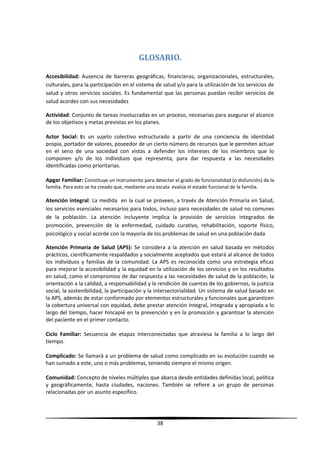 GLOSARIO.
Accesibilidad: Ausencia de barreras geográficas, financieras, organizacionales, estructurales,
culturales, para la participación en el sistema de salud y/o para la utilización de los servicios de
salud y otros servicios sociales. Es fundamental que las personas puedan recibir servicios de
salud acordes con sus necesidades
Actividad: Conjunto de tareas involucradas en un proceso, necesarias para asegurar el alcance
de los objetivos y metas previstas en los planes.
Actor Social: Es un sujeto colectivo estructurado a partir de una conciencia de identidad
propia, portador de valores, poseedor de un cierto número de recursos que le permiten actuar
en el seno de una sociedad con vistas a defender los intereses de los miembros que lo
componen y/o de los individuos que representa, para dar respuesta a las necesidades
identificadas como prioritarias.
Apgar Familiar: Constituye un instrumento para detectar el grado de funcionalidad (o disfunción) de la
familia. Para esto se ha creado que, mediante una escala evalúa el estado funcional de la familia.
Atención integral: La medida en la cual se proveen, a través de Atención Primaria en Salud,
los servicios esenciales necesarios para todos, incluso para necesidades de salud no comunes
de la población. La atención incluyente implica la provisión de servicios integrados de
promoción, prevención de la enfermedad, cuidado curativo, rehabilitación, soporte físico,
psicológico y social acorde con la mayoría de los problemas de salud en una población dada
Atención Primaria de Salud (APS): Se considera a la atención en salud basada en métodos
prácticos, científicamente respaldados y socialmente aceptados que estará al alcance de todos
los individuos y familias de la comunidad. La APS es reconocida como una estrategia eficaz
para mejorar la accesibilidad y la equidad en la utilización de los servicios y en los resultados
en salud, como el compromiso de dar respuesta a las necesidades de salud de la población, la
orientación a la calidad, a responsabilidad y la rendición de cuentas de los gobiernos, la justicia
social, la sostenibilidad, la participación y la intersectorialidad. Un sistema de salud basado en
la APS, además de estar conformado por elementos estructurales y funcionales que garanticen
la cobertura universal con equidad, debe prestar atención integral, integrada y apropiada a lo
largo del tiempo, hacer hincapié en la prevención y en la promoción y garantizar la atención
del paciente en el primer contacto.
Ciclo Familiar: Secuencia de etapas interconectadas que atraviesa la familia a lo largo del
tiempo.
Complicado: Se llamará a un problema de salud como complicado en su evolución cuando se
han sumado a este, uno o más problemas, teniendo siempre el mismo origen.
Comunidad: Concepto de niveles múltiples que abarca desde entidades definidas local, política
y geográficamente, hasta ciudades, naciones. También se refiere a un grupo de personas
relacionadas por un asunto específico.
38
 