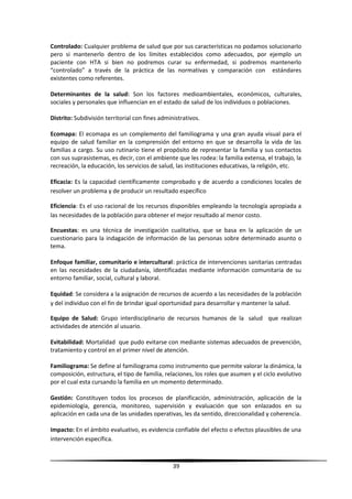 Controlado: Cualquier problema de salud que por sus características no podamos solucionarlo
pero si mantenerlo dentro de los límites establecidos como adecuados, por ejemplo un
paciente con HTA si bien no podremos curar su enfermedad, si podremos mantenerlo
“controlado” a través de la práctica de las normativas y comparación con estándares
existentes como referentes.
Determinantes de la salud: Son los factores medioambientales, económicos, culturales,
sociales y personales que influencian en el estado de salud de los individuos o poblaciones.
Distrito: Subdivisión territorial con fines administrativos.
Ecomapa: El ecomapa es un complemento del familiograma y una gran ayuda visual para el
equipo de salud familiar en la comprensión del entorno en que se desarrolla la vida de las
familias a cargo. Su uso rutinario tiene el propósito de representar la familia y sus contactos
con sus suprasistemas, es decir, con el ambiente que les rodea: la familia extensa, el trabajo, la
recreación, la educación, los servicios de salud, las instituciones educativas, la religión, etc.
Eficacia: Es la capacidad científicamente comprobado y de acuerdo a condiciones locales de
resolver un problema y de producir un resultado específico
Eficiencia: Es el uso racional de los recursos disponibles empleando la tecnología apropiada a
las necesidades de la población para obtener el mejor resultado al menor costo.
Encuestas: es una técnica de investigación cualitativa, que se basa en la aplicación de un
cuestionario para la indagación de información de las personas sobre determinado asunto o
tema.
Enfoque familiar, comunitario e intercultural: práctica de intervenciones sanitarias centradas
en las necesidades de la ciudadanía, identificadas mediante información comunitaria de su
entorno familiar, social, cultural y laboral.
Equidad: Se considera a la asignación de recursos de acuerdo a las necesidades de la población
y del individuo con el fin de brindar igual oportunidad para desarrollar y mantener la salud.
Equipo de Salud: Grupo interdisciplinario de recursos humanos de la salud que realizan
actividades de atención al usuario.
Evitabilidad: Mortalidad que pudo evitarse con mediante sistemas adecuados de prevención,
tratamiento y control en el primer nivel de atención.
Familiograma: Se define al familiograma como instrumento que permite valorar la dinámica, la
composición, estructura, el tipo de familia, relaciones, los roles que asumen y el ciclo evolutivo
por el cual esta cursando la familia en un momento determinado.
Gestión: Constituyen todos los procesos de planificación, administración, aplicación de la
epidemiología, gerencia, monitoreo, supervisión y evaluación que son enlazados en su
aplicación en cada una de las unidades operativas, les da sentido, direccionalidad y coherencia.
Impacto: En el ámbito evaluativo, es evidencia confiable del efecto o efectos plausibles de una
intervención específica.
39
 
